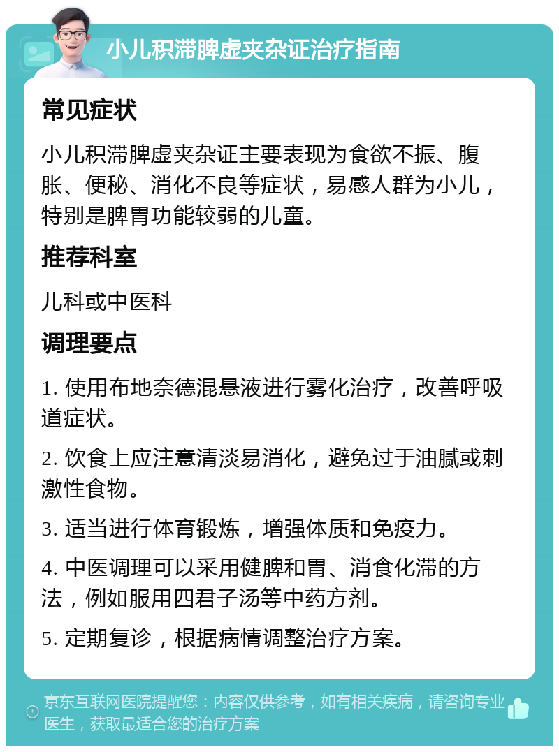 小儿积滞脾虚夹杂证治疗指南 常见症状 小儿积滞脾虚夹杂证主要表现为食欲不振、腹胀、便秘、消化不良等症状，易感人群为小儿，特别是脾胃功能较弱的儿童。 推荐科室 儿科或中医科 调理要点 1. 使用布地奈德混悬液进行雾化治疗，改善呼吸道症状。 2. 饮食上应注意清淡易消化，避免过于油腻或刺激性食物。 3. 适当进行体育锻炼，增强体质和免疫力。 4. 中医调理可以采用健脾和胃、消食化滞的方法，例如服用四君子汤等中药方剂。 5. 定期复诊，根据病情调整治疗方案。