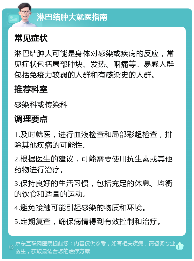 淋巴结肿大就医指南 常见症状 淋巴结肿大可能是身体对感染或疾病的反应，常见症状包括局部肿块、发热、咽痛等。易感人群包括免疫力较弱的人群和有感染史的人群。 推荐科室 感染科或传染科 调理要点 1.及时就医，进行血液检查和局部彩超检查，排除其他疾病的可能性。 2.根据医生的建议，可能需要使用抗生素或其他药物进行治疗。 3.保持良好的生活习惯，包括充足的休息、均衡的饮食和适量的运动。 4.避免接触可能引起感染的物质和环境。 5.定期复查，确保病情得到有效控制和治疗。