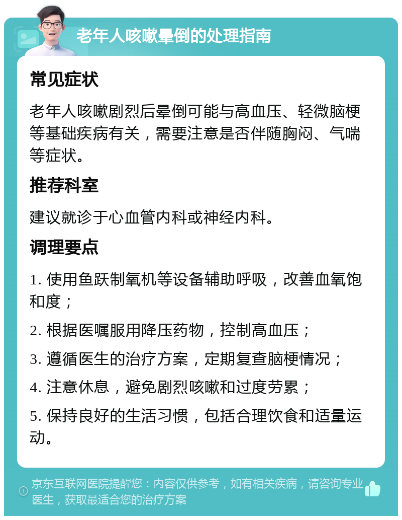 老年人咳嗽晕倒的处理指南 常见症状 老年人咳嗽剧烈后晕倒可能与高血压、轻微脑梗等基础疾病有关，需要注意是否伴随胸闷、气喘等症状。 推荐科室 建议就诊于心血管内科或神经内科。 调理要点 1. 使用鱼跃制氧机等设备辅助呼吸，改善血氧饱和度； 2. 根据医嘱服用降压药物，控制高血压； 3. 遵循医生的治疗方案，定期复查脑梗情况； 4. 注意休息，避免剧烈咳嗽和过度劳累； 5. 保持良好的生活习惯，包括合理饮食和适量运动。