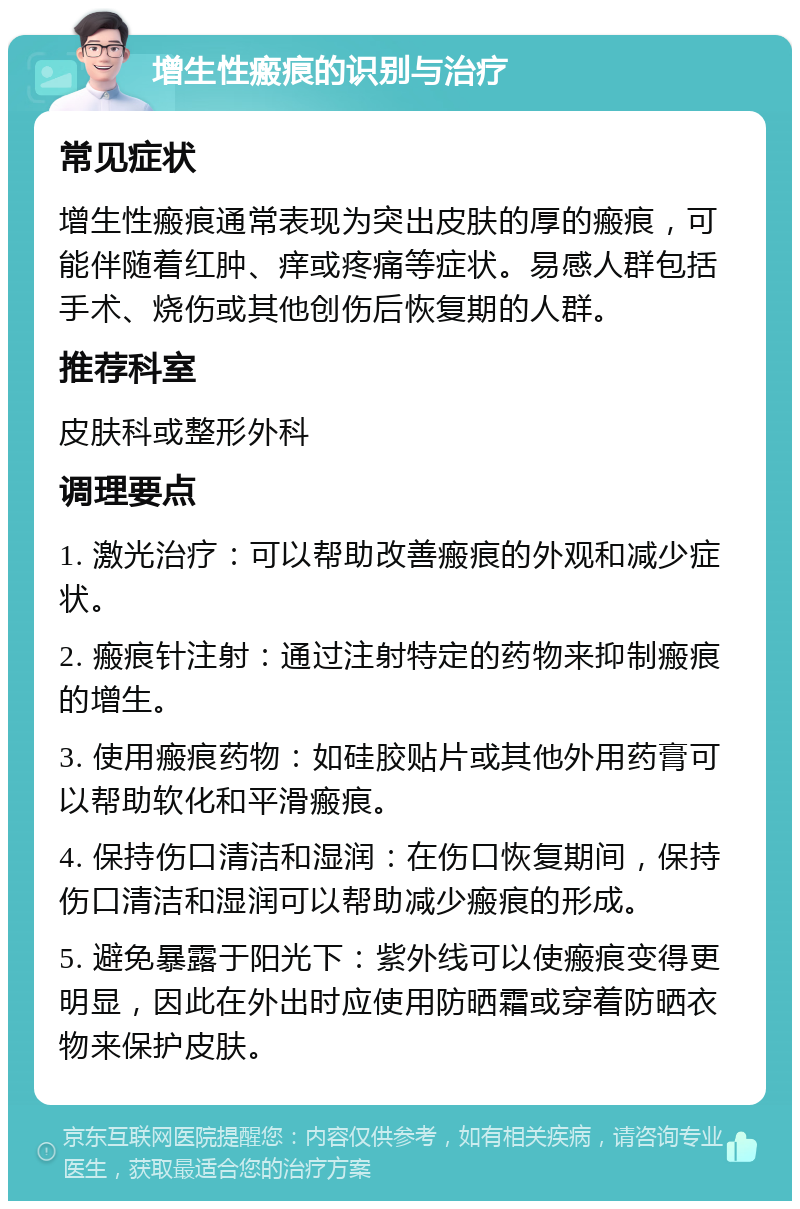 增生性瘢痕的识别与治疗 常见症状 增生性瘢痕通常表现为突出皮肤的厚的瘢痕，可能伴随着红肿、痒或疼痛等症状。易感人群包括手术、烧伤或其他创伤后恢复期的人群。 推荐科室 皮肤科或整形外科 调理要点 1. 激光治疗：可以帮助改善瘢痕的外观和减少症状。 2. 瘢痕针注射：通过注射特定的药物来抑制瘢痕的增生。 3. 使用瘢痕药物：如硅胶贴片或其他外用药膏可以帮助软化和平滑瘢痕。 4. 保持伤口清洁和湿润：在伤口恢复期间，保持伤口清洁和湿润可以帮助减少瘢痕的形成。 5. 避免暴露于阳光下：紫外线可以使瘢痕变得更明显，因此在外出时应使用防晒霜或穿着防晒衣物来保护皮肤。