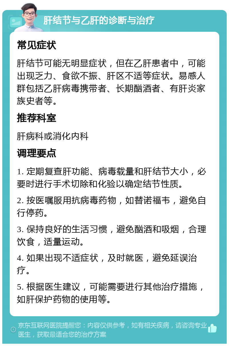 肝结节与乙肝的诊断与治疗 常见症状 肝结节可能无明显症状，但在乙肝患者中，可能出现乏力、食欲不振、肝区不适等症状。易感人群包括乙肝病毒携带者、长期酗酒者、有肝炎家族史者等。 推荐科室 肝病科或消化内科 调理要点 1. 定期复查肝功能、病毒载量和肝结节大小，必要时进行手术切除和化验以确定结节性质。 2. 按医嘱服用抗病毒药物，如替诺福韦，避免自行停药。 3. 保持良好的生活习惯，避免酗酒和吸烟，合理饮食，适量运动。 4. 如果出现不适症状，及时就医，避免延误治疗。 5. 根据医生建议，可能需要进行其他治疗措施，如肝保护药物的使用等。