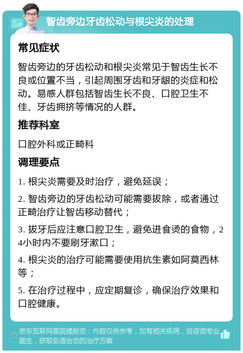 智齿旁边牙齿松动与根尖炎的处理 常见症状 智齿旁边的牙齿松动和根尖炎常见于智齿生长不良或位置不当，引起周围牙齿和牙龈的炎症和松动。易感人群包括智齿生长不良、口腔卫生不佳、牙齿拥挤等情况的人群。 推荐科室 口腔外科或正畸科 调理要点 1. 根尖炎需要及时治疗，避免延误； 2. 智齿旁边的牙齿松动可能需要拔除，或者通过正畸治疗让智齿移动替代； 3. 拔牙后应注意口腔卫生，避免进食烫的食物，24小时内不要刷牙漱口； 4. 根尖炎的治疗可能需要使用抗生素如阿莫西林等； 5. 在治疗过程中，应定期复诊，确保治疗效果和口腔健康。