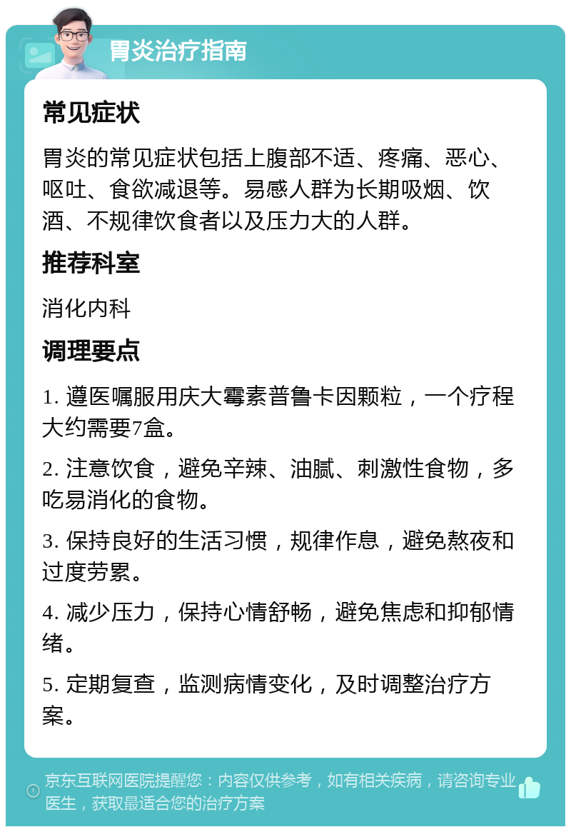 胃炎治疗指南 常见症状 胃炎的常见症状包括上腹部不适、疼痛、恶心、呕吐、食欲减退等。易感人群为长期吸烟、饮酒、不规律饮食者以及压力大的人群。 推荐科室 消化内科 调理要点 1. 遵医嘱服用庆大霉素普鲁卡因颗粒，一个疗程大约需要7盒。 2. 注意饮食，避免辛辣、油腻、刺激性食物，多吃易消化的食物。 3. 保持良好的生活习惯，规律作息，避免熬夜和过度劳累。 4. 减少压力，保持心情舒畅，避免焦虑和抑郁情绪。 5. 定期复查，监测病情变化，及时调整治疗方案。