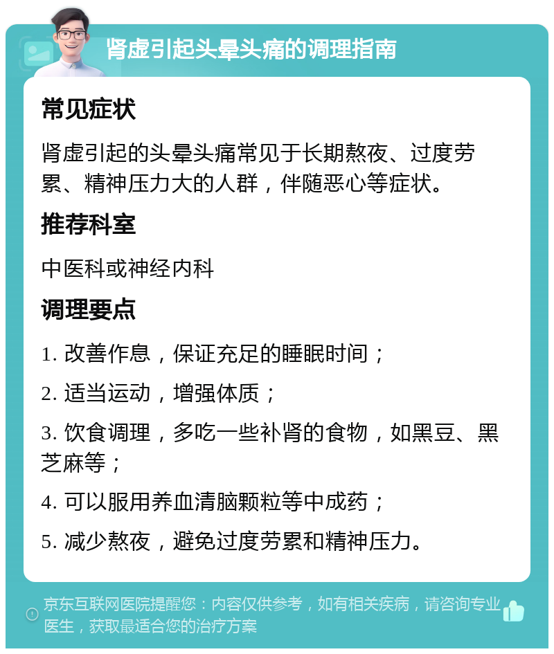 肾虚引起头晕头痛的调理指南 常见症状 肾虚引起的头晕头痛常见于长期熬夜、过度劳累、精神压力大的人群，伴随恶心等症状。 推荐科室 中医科或神经内科 调理要点 1. 改善作息，保证充足的睡眠时间； 2. 适当运动，增强体质； 3. 饮食调理，多吃一些补肾的食物，如黑豆、黑芝麻等； 4. 可以服用养血清脑颗粒等中成药； 5. 减少熬夜，避免过度劳累和精神压力。