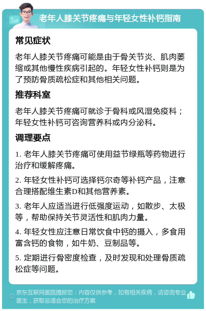 老年人膝关节疼痛与年轻女性补钙指南 常见症状 老年人膝关节疼痛可能是由于骨关节炎、肌肉萎缩或其他慢性疾病引起的。年轻女性补钙则是为了预防骨质疏松症和其他相关问题。 推荐科室 老年人膝关节疼痛可就诊于骨科或风湿免疫科；年轻女性补钙可咨询营养科或内分泌科。 调理要点 1. 老年人膝关节疼痛可使用益节绿瓶等药物进行治疗和缓解疼痛。 2. 年轻女性补钙可选择钙尔奇等补钙产品，注意合理搭配维生素D和其他营养素。 3. 老年人应适当进行低强度运动，如散步、太极等，帮助保持关节灵活性和肌肉力量。 4. 年轻女性应注意日常饮食中钙的摄入，多食用富含钙的食物，如牛奶、豆制品等。 5. 定期进行骨密度检查，及时发现和处理骨质疏松症等问题。