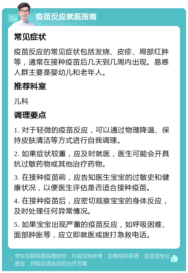 疫苗反应就医指南 常见症状 疫苗反应的常见症状包括发烧、皮疹、局部红肿等，通常在接种疫苗后几天到几周内出现。易感人群主要是婴幼儿和老年人。 推荐科室 儿科 调理要点 1. 对于轻微的疫苗反应，可以通过物理降温、保持皮肤清洁等方式进行自我调理。 2. 如果症状较重，应及时就医，医生可能会开具抗过敏药物或其他治疗药物。 3. 在接种疫苗前，应告知医生宝宝的过敏史和健康状况，以便医生评估是否适合接种疫苗。 4. 在接种疫苗后，应密切观察宝宝的身体反应，及时处理任何异常情况。 5. 如果宝宝出现严重的疫苗反应，如呼吸困难、面部肿胀等，应立即就医或拨打急救电话。