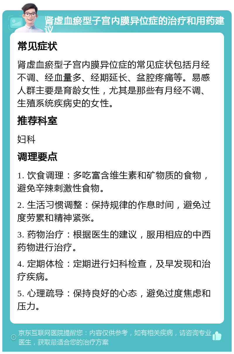 肾虚血瘀型子宫内膜异位症的治疗和用药建议 常见症状 肾虚血瘀型子宫内膜异位症的常见症状包括月经不调、经血量多、经期延长、盆腔疼痛等。易感人群主要是育龄女性，尤其是那些有月经不调、生殖系统疾病史的女性。 推荐科室 妇科 调理要点 1. 饮食调理：多吃富含维生素和矿物质的食物，避免辛辣刺激性食物。 2. 生活习惯调整：保持规律的作息时间，避免过度劳累和精神紧张。 3. 药物治疗：根据医生的建议，服用相应的中西药物进行治疗。 4. 定期体检：定期进行妇科检查，及早发现和治疗疾病。 5. 心理疏导：保持良好的心态，避免过度焦虑和压力。