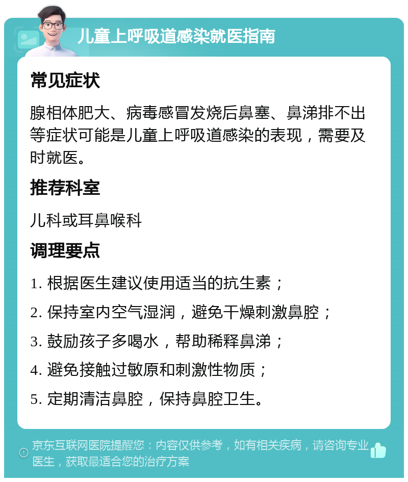 儿童上呼吸道感染就医指南 常见症状 腺相体肥大、病毒感冒发烧后鼻塞、鼻涕排不出等症状可能是儿童上呼吸道感染的表现，需要及时就医。 推荐科室 儿科或耳鼻喉科 调理要点 1. 根据医生建议使用适当的抗生素； 2. 保持室内空气湿润，避免干燥刺激鼻腔； 3. 鼓励孩子多喝水，帮助稀释鼻涕； 4. 避免接触过敏原和刺激性物质； 5. 定期清洁鼻腔，保持鼻腔卫生。