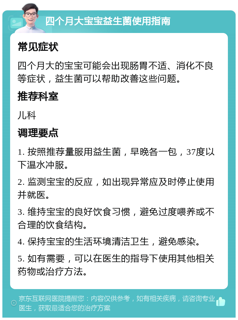 四个月大宝宝益生菌使用指南 常见症状 四个月大的宝宝可能会出现肠胃不适、消化不良等症状，益生菌可以帮助改善这些问题。 推荐科室 儿科 调理要点 1. 按照推荐量服用益生菌，早晚各一包，37度以下温水冲服。 2. 监测宝宝的反应，如出现异常应及时停止使用并就医。 3. 维持宝宝的良好饮食习惯，避免过度喂养或不合理的饮食结构。 4. 保持宝宝的生活环境清洁卫生，避免感染。 5. 如有需要，可以在医生的指导下使用其他相关药物或治疗方法。