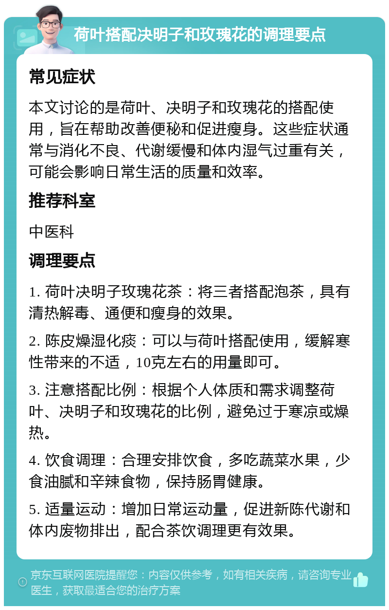 荷叶搭配决明子和玫瑰花的调理要点 常见症状 本文讨论的是荷叶、决明子和玫瑰花的搭配使用，旨在帮助改善便秘和促进瘦身。这些症状通常与消化不良、代谢缓慢和体内湿气过重有关，可能会影响日常生活的质量和效率。 推荐科室 中医科 调理要点 1. 荷叶决明子玫瑰花茶：将三者搭配泡茶，具有清热解毒、通便和瘦身的效果。 2. 陈皮燥湿化痰：可以与荷叶搭配使用，缓解寒性带来的不适，10克左右的用量即可。 3. 注意搭配比例：根据个人体质和需求调整荷叶、决明子和玫瑰花的比例，避免过于寒凉或燥热。 4. 饮食调理：合理安排饮食，多吃蔬菜水果，少食油腻和辛辣食物，保持肠胃健康。 5. 适量运动：增加日常运动量，促进新陈代谢和体内废物排出，配合茶饮调理更有效果。