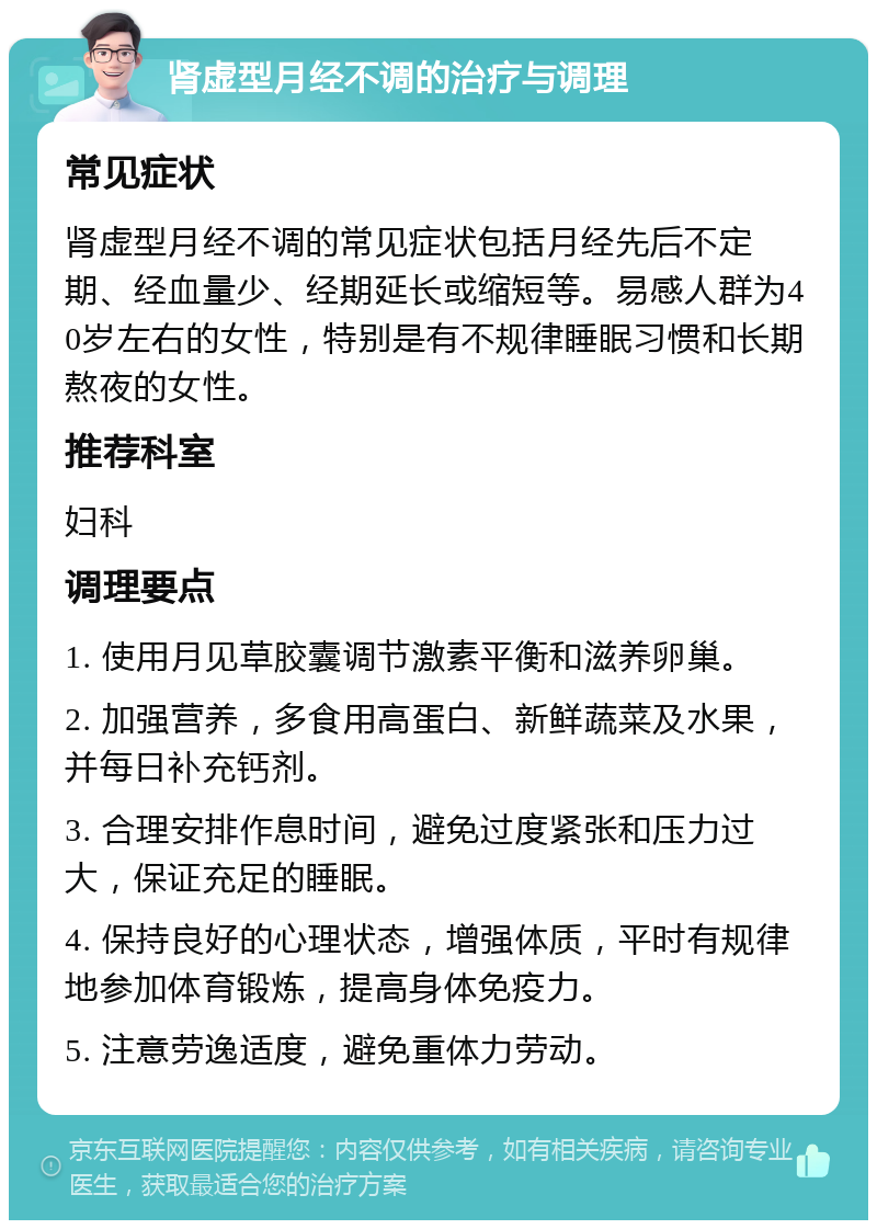 肾虚型月经不调的治疗与调理 常见症状 肾虚型月经不调的常见症状包括月经先后不定期、经血量少、经期延长或缩短等。易感人群为40岁左右的女性，特别是有不规律睡眠习惯和长期熬夜的女性。 推荐科室 妇科 调理要点 1. 使用月见草胶囊调节激素平衡和滋养卵巢。 2. 加强营养，多食用高蛋白、新鲜蔬菜及水果，并每日补充钙剂。 3. 合理安排作息时间，避免过度紧张和压力过大，保证充足的睡眠。 4. 保持良好的心理状态，增强体质，平时有规律地参加体育锻炼，提高身体免疫力。 5. 注意劳逸适度，避免重体力劳动。