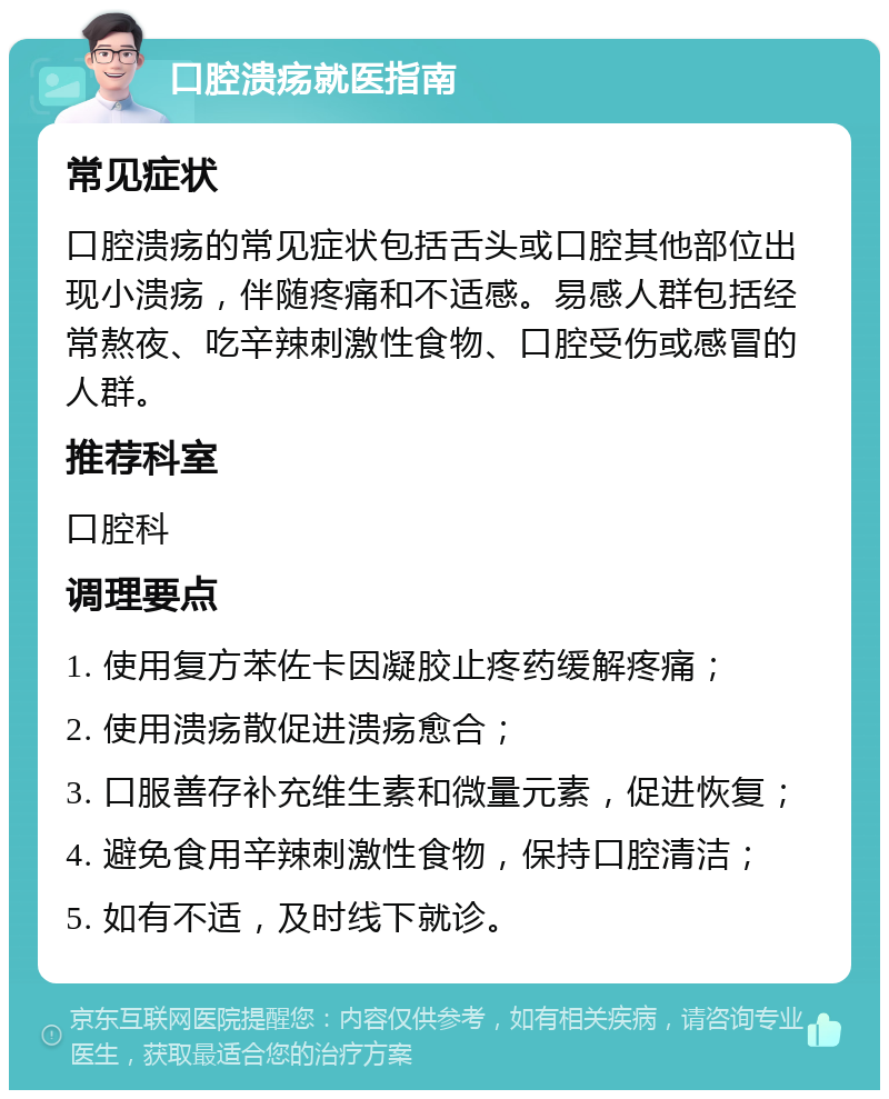 口腔溃疡就医指南 常见症状 口腔溃疡的常见症状包括舌头或口腔其他部位出现小溃疡，伴随疼痛和不适感。易感人群包括经常熬夜、吃辛辣刺激性食物、口腔受伤或感冒的人群。 推荐科室 口腔科 调理要点 1. 使用复方苯佐卡因凝胶止疼药缓解疼痛； 2. 使用溃疡散促进溃疡愈合； 3. 口服善存补充维生素和微量元素，促进恢复； 4. 避免食用辛辣刺激性食物，保持口腔清洁； 5. 如有不适，及时线下就诊。