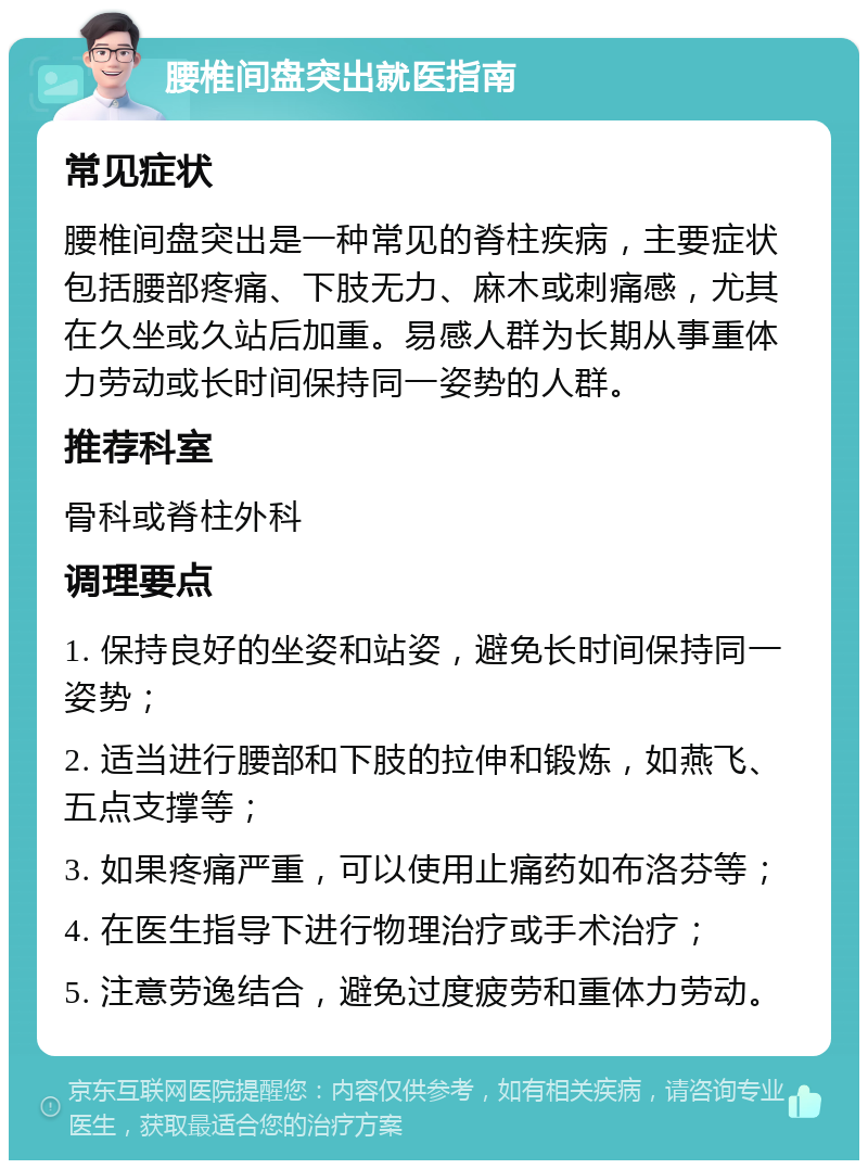 腰椎间盘突出就医指南 常见症状 腰椎间盘突出是一种常见的脊柱疾病，主要症状包括腰部疼痛、下肢无力、麻木或刺痛感，尤其在久坐或久站后加重。易感人群为长期从事重体力劳动或长时间保持同一姿势的人群。 推荐科室 骨科或脊柱外科 调理要点 1. 保持良好的坐姿和站姿，避免长时间保持同一姿势； 2. 适当进行腰部和下肢的拉伸和锻炼，如燕飞、五点支撑等； 3. 如果疼痛严重，可以使用止痛药如布洛芬等； 4. 在医生指导下进行物理治疗或手术治疗； 5. 注意劳逸结合，避免过度疲劳和重体力劳动。