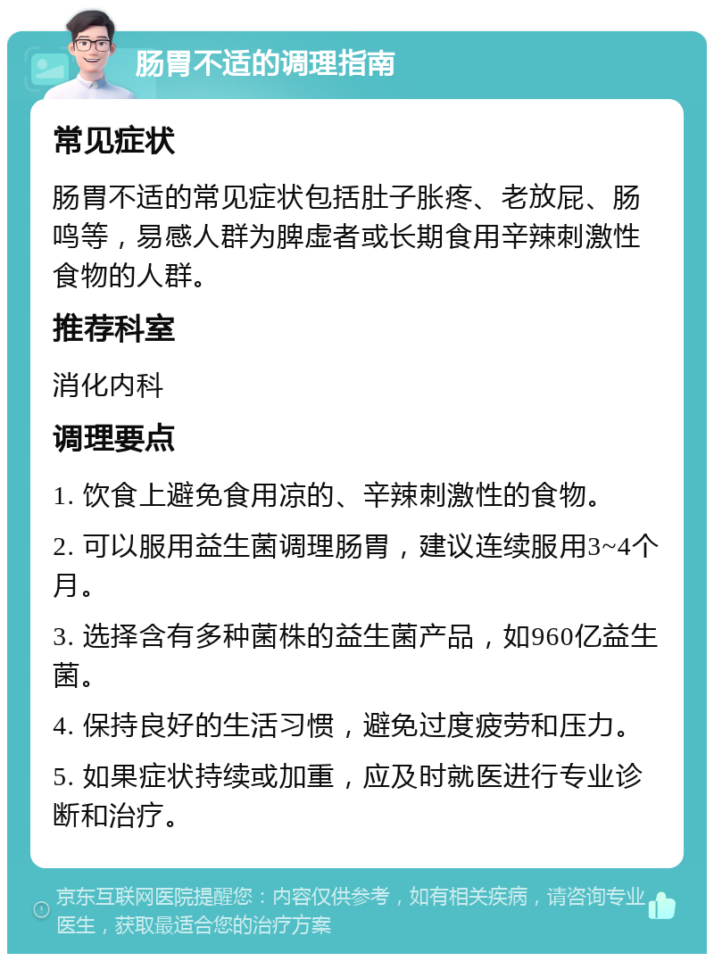 肠胃不适的调理指南 常见症状 肠胃不适的常见症状包括肚子胀疼、老放屁、肠鸣等，易感人群为脾虚者或长期食用辛辣刺激性食物的人群。 推荐科室 消化内科 调理要点 1. 饮食上避免食用凉的、辛辣刺激性的食物。 2. 可以服用益生菌调理肠胃，建议连续服用3~4个月。 3. 选择含有多种菌株的益生菌产品，如960亿益生菌。 4. 保持良好的生活习惯，避免过度疲劳和压力。 5. 如果症状持续或加重，应及时就医进行专业诊断和治疗。