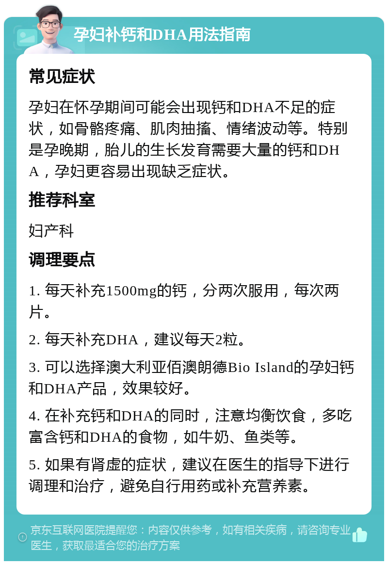 孕妇补钙和DHA用法指南 常见症状 孕妇在怀孕期间可能会出现钙和DHA不足的症状，如骨骼疼痛、肌肉抽搐、情绪波动等。特别是孕晚期，胎儿的生长发育需要大量的钙和DHA，孕妇更容易出现缺乏症状。 推荐科室 妇产科 调理要点 1. 每天补充1500mg的钙，分两次服用，每次两片。 2. 每天补充DHA，建议每天2粒。 3. 可以选择澳大利亚佰澳朗德Bio Island的孕妇钙和DHA产品，效果较好。 4. 在补充钙和DHA的同时，注意均衡饮食，多吃富含钙和DHA的食物，如牛奶、鱼类等。 5. 如果有肾虚的症状，建议在医生的指导下进行调理和治疗，避免自行用药或补充营养素。