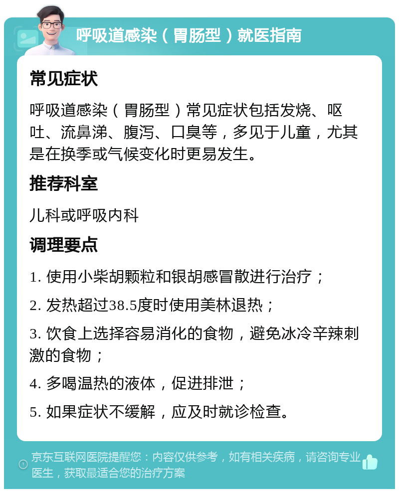 呼吸道感染（胃肠型）就医指南 常见症状 呼吸道感染（胃肠型）常见症状包括发烧、呕吐、流鼻涕、腹泻、口臭等，多见于儿童，尤其是在换季或气候变化时更易发生。 推荐科室 儿科或呼吸内科 调理要点 1. 使用小柴胡颗粒和银胡感冒散进行治疗； 2. 发热超过38.5度时使用美林退热； 3. 饮食上选择容易消化的食物，避免冰冷辛辣刺激的食物； 4. 多喝温热的液体，促进排泄； 5. 如果症状不缓解，应及时就诊检查。