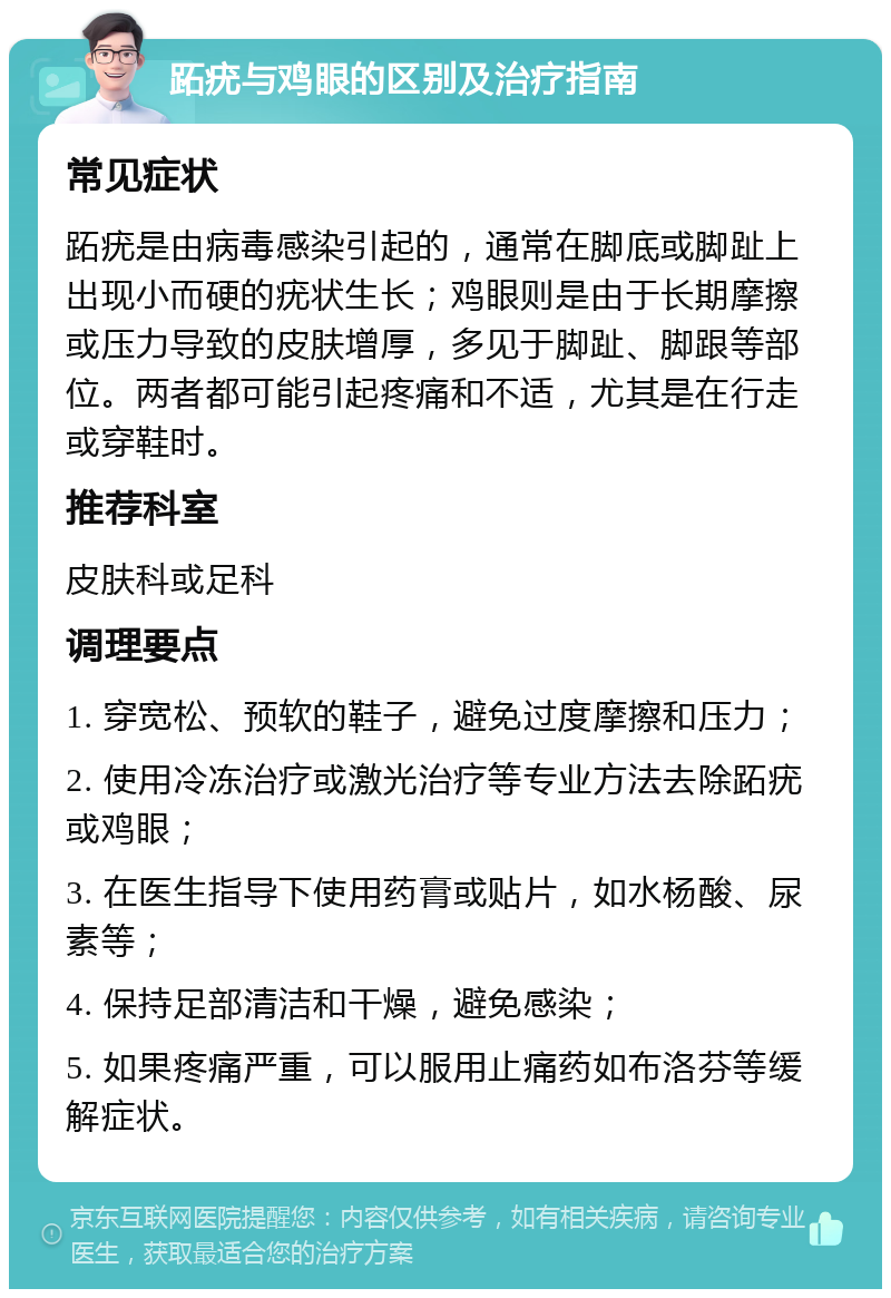 跖疣与鸡眼的区别及治疗指南 常见症状 跖疣是由病毒感染引起的，通常在脚底或脚趾上出现小而硬的疣状生长；鸡眼则是由于长期摩擦或压力导致的皮肤增厚，多见于脚趾、脚跟等部位。两者都可能引起疼痛和不适，尤其是在行走或穿鞋时。 推荐科室 皮肤科或足科 调理要点 1. 穿宽松、预软的鞋子，避免过度摩擦和压力； 2. 使用冷冻治疗或激光治疗等专业方法去除跖疣或鸡眼； 3. 在医生指导下使用药膏或贴片，如水杨酸、尿素等； 4. 保持足部清洁和干燥，避免感染； 5. 如果疼痛严重，可以服用止痛药如布洛芬等缓解症状。