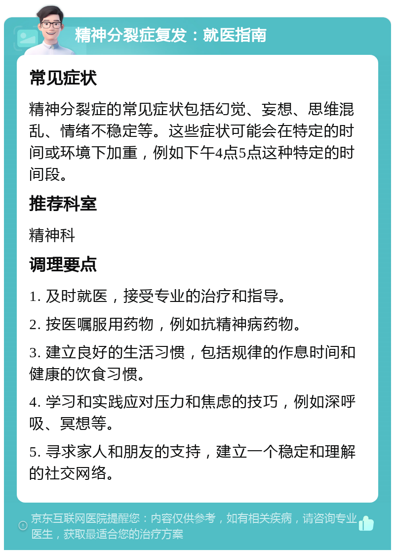 精神分裂症复发：就医指南 常见症状 精神分裂症的常见症状包括幻觉、妄想、思维混乱、情绪不稳定等。这些症状可能会在特定的时间或环境下加重，例如下午4点5点这种特定的时间段。 推荐科室 精神科 调理要点 1. 及时就医，接受专业的治疗和指导。 2. 按医嘱服用药物，例如抗精神病药物。 3. 建立良好的生活习惯，包括规律的作息时间和健康的饮食习惯。 4. 学习和实践应对压力和焦虑的技巧，例如深呼吸、冥想等。 5. 寻求家人和朋友的支持，建立一个稳定和理解的社交网络。