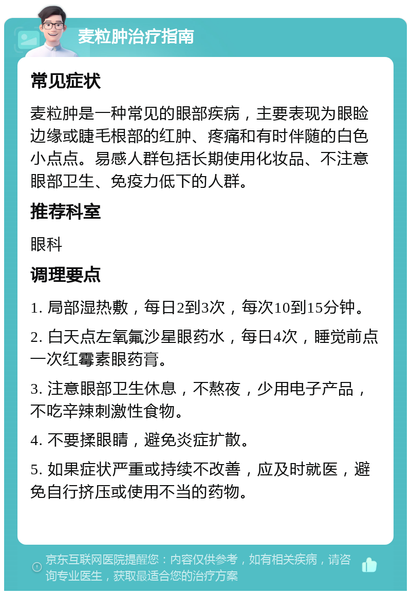 麦粒肿治疗指南 常见症状 麦粒肿是一种常见的眼部疾病，主要表现为眼睑边缘或睫毛根部的红肿、疼痛和有时伴随的白色小点点。易感人群包括长期使用化妆品、不注意眼部卫生、免疫力低下的人群。 推荐科室 眼科 调理要点 1. 局部湿热敷，每日2到3次，每次10到15分钟。 2. 白天点左氧氟沙星眼药水，每日4次，睡觉前点一次红霉素眼药膏。 3. 注意眼部卫生休息，不熬夜，少用电子产品，不吃辛辣刺激性食物。 4. 不要揉眼睛，避免炎症扩散。 5. 如果症状严重或持续不改善，应及时就医，避免自行挤压或使用不当的药物。