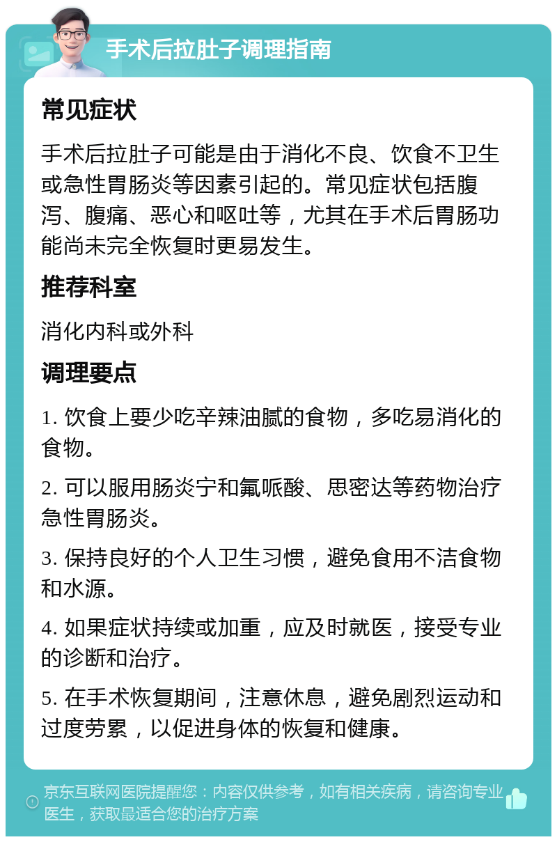 手术后拉肚子调理指南 常见症状 手术后拉肚子可能是由于消化不良、饮食不卫生或急性胃肠炎等因素引起的。常见症状包括腹泻、腹痛、恶心和呕吐等，尤其在手术后胃肠功能尚未完全恢复时更易发生。 推荐科室 消化内科或外科 调理要点 1. 饮食上要少吃辛辣油腻的食物，多吃易消化的食物。 2. 可以服用肠炎宁和氟哌酸、思密达等药物治疗急性胃肠炎。 3. 保持良好的个人卫生习惯，避免食用不洁食物和水源。 4. 如果症状持续或加重，应及时就医，接受专业的诊断和治疗。 5. 在手术恢复期间，注意休息，避免剧烈运动和过度劳累，以促进身体的恢复和健康。