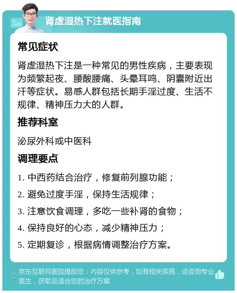 肾虚湿热下注就医指南 常见症状 肾虚湿热下注是一种常见的男性疾病，主要表现为频繁起夜、腰酸腰痛、头晕耳鸣、阴囊附近出汗等症状。易感人群包括长期手淫过度、生活不规律、精神压力大的人群。 推荐科室 泌尿外科或中医科 调理要点 1. 中西药结合治疗，修复前列腺功能； 2. 避免过度手淫，保持生活规律； 3. 注意饮食调理，多吃一些补肾的食物； 4. 保持良好的心态，减少精神压力； 5. 定期复诊，根据病情调整治疗方案。