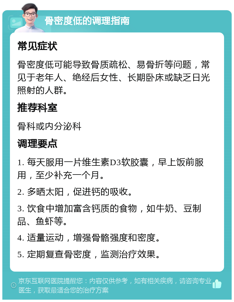 骨密度低的调理指南 常见症状 骨密度低可能导致骨质疏松、易骨折等问题，常见于老年人、绝经后女性、长期卧床或缺乏日光照射的人群。 推荐科室 骨科或内分泌科 调理要点 1. 每天服用一片维生素D3软胶囊，早上饭前服用，至少补充一个月。 2. 多晒太阳，促进钙的吸收。 3. 饮食中增加富含钙质的食物，如牛奶、豆制品、鱼虾等。 4. 适量运动，增强骨骼强度和密度。 5. 定期复查骨密度，监测治疗效果。