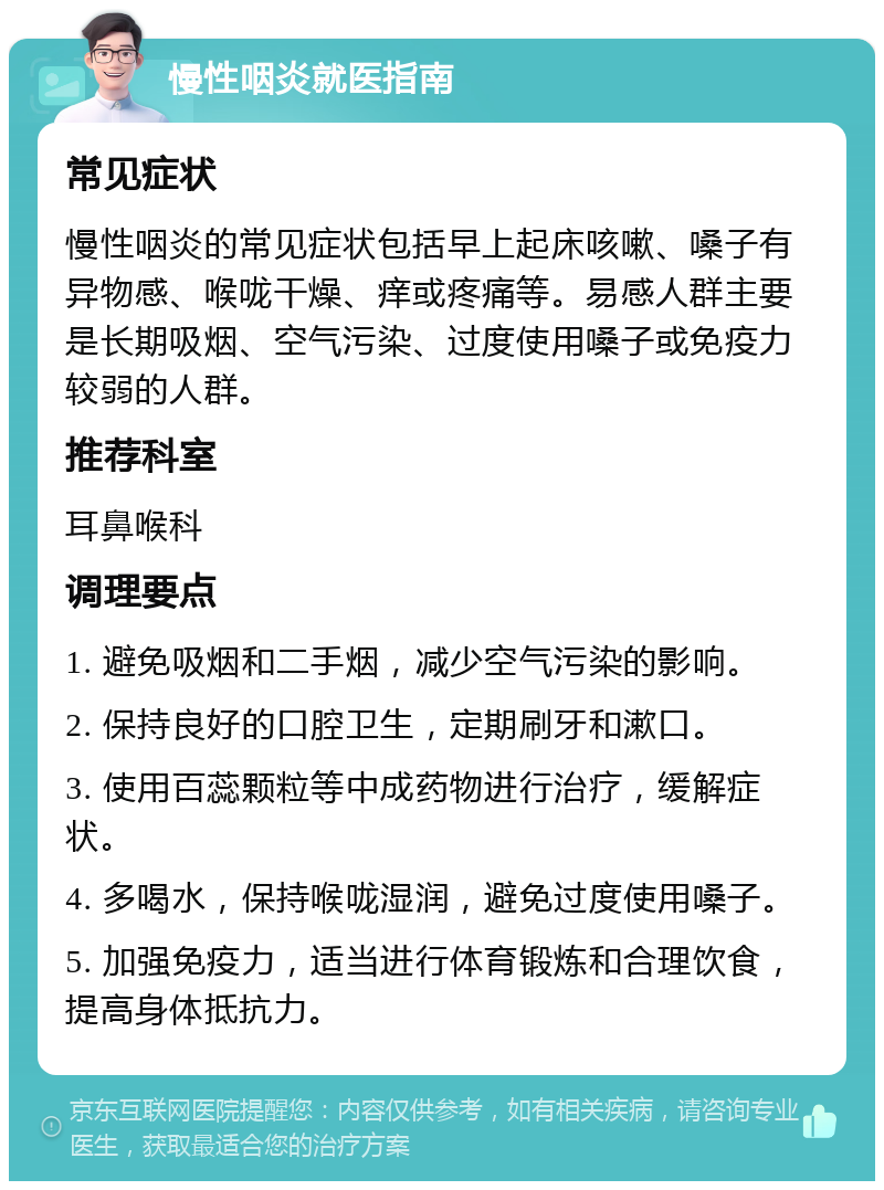 慢性咽炎就医指南 常见症状 慢性咽炎的常见症状包括早上起床咳嗽、嗓子有异物感、喉咙干燥、痒或疼痛等。易感人群主要是长期吸烟、空气污染、过度使用嗓子或免疫力较弱的人群。 推荐科室 耳鼻喉科 调理要点 1. 避免吸烟和二手烟，减少空气污染的影响。 2. 保持良好的口腔卫生，定期刷牙和漱口。 3. 使用百蕊颗粒等中成药物进行治疗，缓解症状。 4. 多喝水，保持喉咙湿润，避免过度使用嗓子。 5. 加强免疫力，适当进行体育锻炼和合理饮食，提高身体抵抗力。