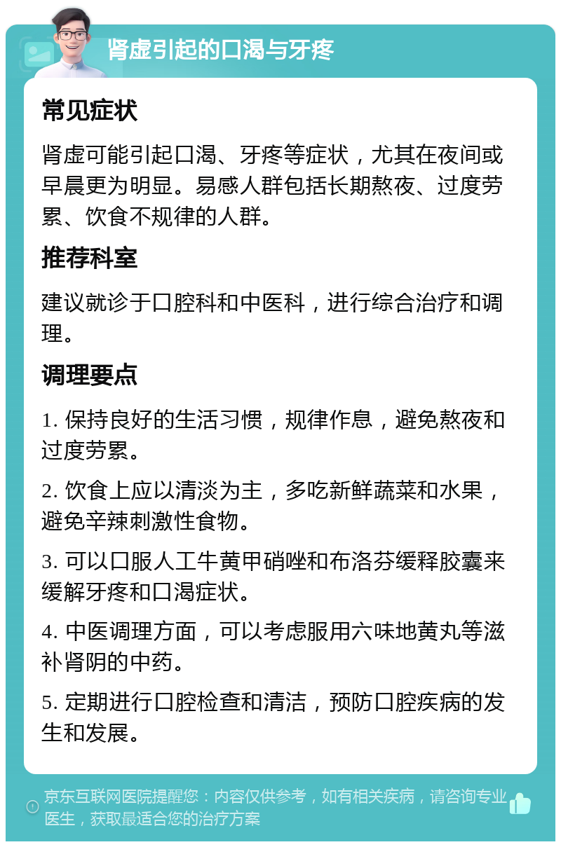 肾虚引起的口渴与牙疼 常见症状 肾虚可能引起口渴、牙疼等症状，尤其在夜间或早晨更为明显。易感人群包括长期熬夜、过度劳累、饮食不规律的人群。 推荐科室 建议就诊于口腔科和中医科，进行综合治疗和调理。 调理要点 1. 保持良好的生活习惯，规律作息，避免熬夜和过度劳累。 2. 饮食上应以清淡为主，多吃新鲜蔬菜和水果，避免辛辣刺激性食物。 3. 可以口服人工牛黄甲硝唑和布洛芬缓释胶囊来缓解牙疼和口渴症状。 4. 中医调理方面，可以考虑服用六味地黄丸等滋补肾阴的中药。 5. 定期进行口腔检查和清洁，预防口腔疾病的发生和发展。