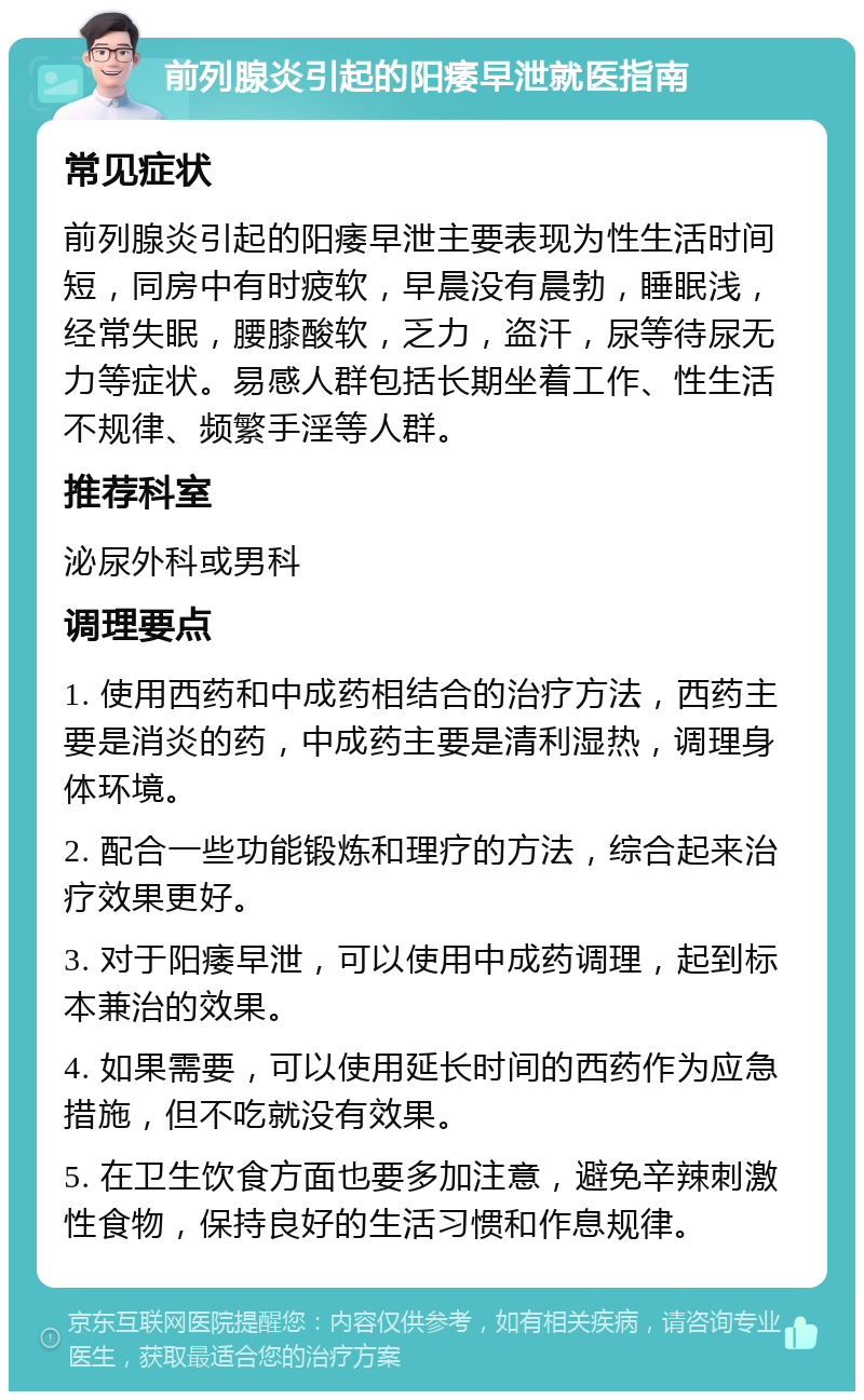 前列腺炎引起的阳痿早泄就医指南 常见症状 前列腺炎引起的阳痿早泄主要表现为性生活时间短，同房中有时疲软，早晨没有晨勃，睡眠浅，经常失眠，腰膝酸软，乏力，盗汗，尿等待尿无力等症状。易感人群包括长期坐着工作、性生活不规律、频繁手淫等人群。 推荐科室 泌尿外科或男科 调理要点 1. 使用西药和中成药相结合的治疗方法，西药主要是消炎的药，中成药主要是清利湿热，调理身体环境。 2. 配合一些功能锻炼和理疗的方法，综合起来治疗效果更好。 3. 对于阳痿早泄，可以使用中成药调理，起到标本兼治的效果。 4. 如果需要，可以使用延长时间的西药作为应急措施，但不吃就没有效果。 5. 在卫生饮食方面也要多加注意，避免辛辣刺激性食物，保持良好的生活习惯和作息规律。