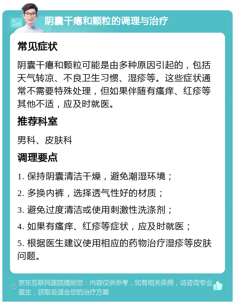 阴囊干瘪和颗粒的调理与治疗 常见症状 阴囊干瘪和颗粒可能是由多种原因引起的，包括天气转凉、不良卫生习惯、湿疹等。这些症状通常不需要特殊处理，但如果伴随有瘙痒、红疹等其他不适，应及时就医。 推荐科室 男科、皮肤科 调理要点 1. 保持阴囊清洁干燥，避免潮湿环境； 2. 多换内裤，选择透气性好的材质； 3. 避免过度清洁或使用刺激性洗涤剂； 4. 如果有瘙痒、红疹等症状，应及时就医； 5. 根据医生建议使用相应的药物治疗湿疹等皮肤问题。