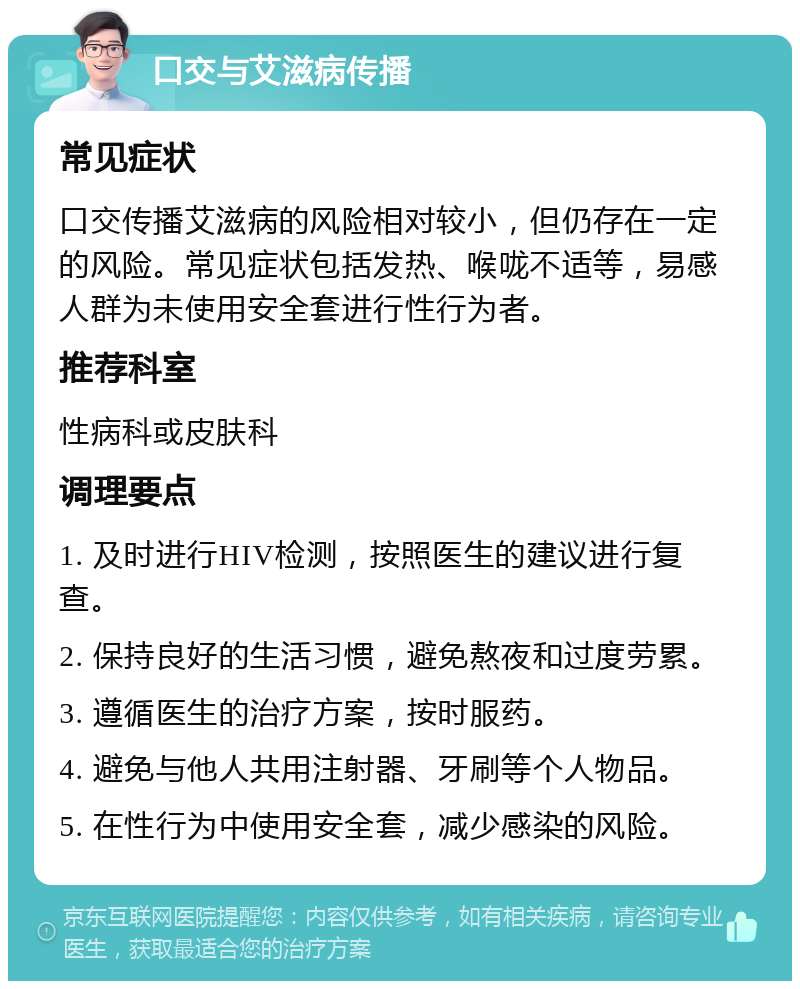 口交与艾滋病传播 常见症状 口交传播艾滋病的风险相对较小，但仍存在一定的风险。常见症状包括发热、喉咙不适等，易感人群为未使用安全套进行性行为者。 推荐科室 性病科或皮肤科 调理要点 1. 及时进行HIV检测，按照医生的建议进行复查。 2. 保持良好的生活习惯，避免熬夜和过度劳累。 3. 遵循医生的治疗方案，按时服药。 4. 避免与他人共用注射器、牙刷等个人物品。 5. 在性行为中使用安全套，减少感染的风险。