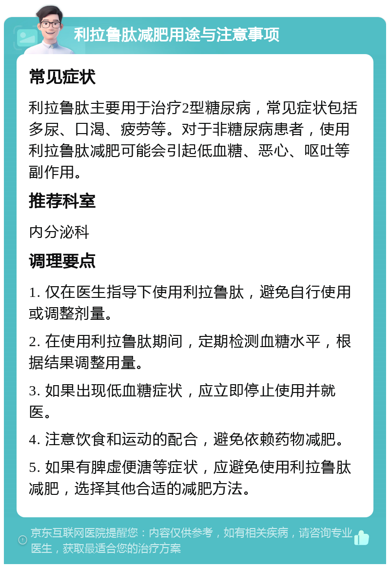 利拉鲁肽减肥用途与注意事项 常见症状 利拉鲁肽主要用于治疗2型糖尿病，常见症状包括多尿、口渴、疲劳等。对于非糖尿病患者，使用利拉鲁肽减肥可能会引起低血糖、恶心、呕吐等副作用。 推荐科室 内分泌科 调理要点 1. 仅在医生指导下使用利拉鲁肽，避免自行使用或调整剂量。 2. 在使用利拉鲁肽期间，定期检测血糖水平，根据结果调整用量。 3. 如果出现低血糖症状，应立即停止使用并就医。 4. 注意饮食和运动的配合，避免依赖药物减肥。 5. 如果有脾虚便溏等症状，应避免使用利拉鲁肽减肥，选择其他合适的减肥方法。