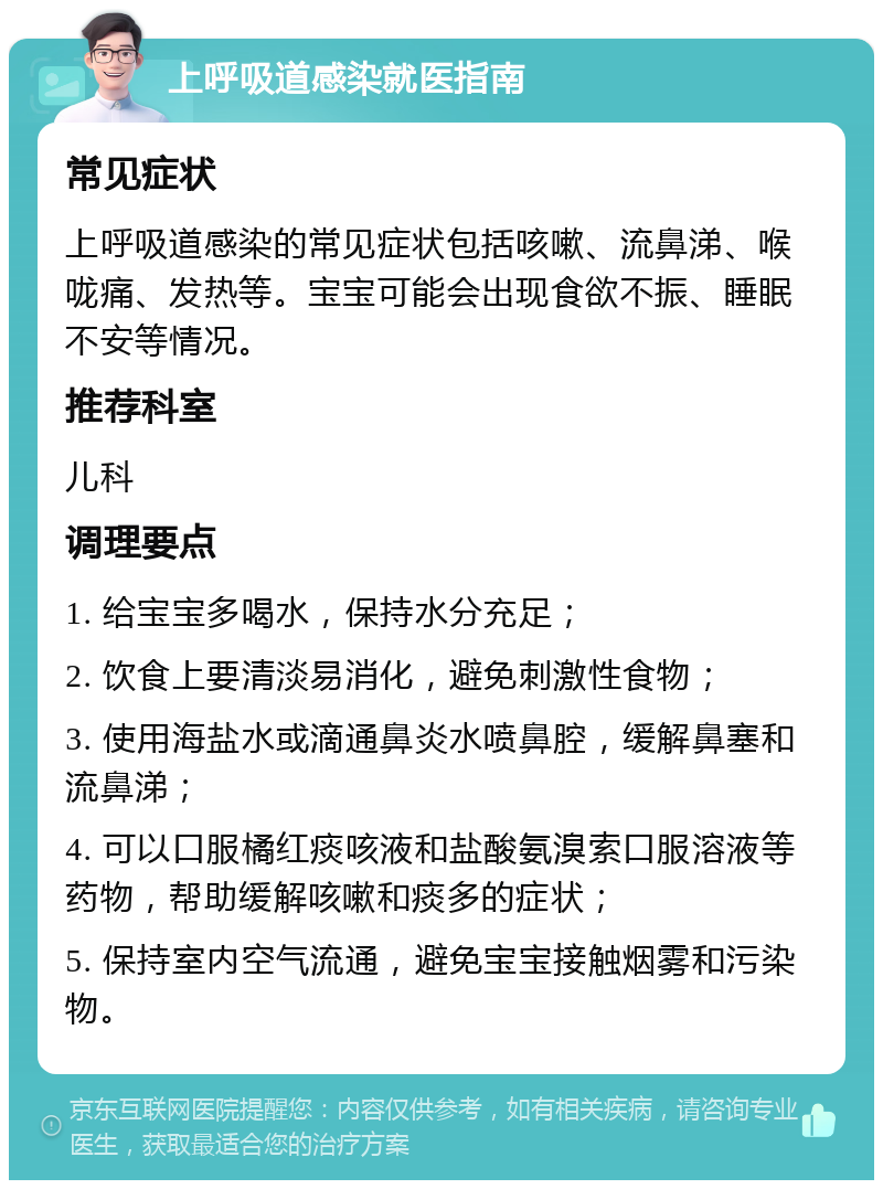 上呼吸道感染就医指南 常见症状 上呼吸道感染的常见症状包括咳嗽、流鼻涕、喉咙痛、发热等。宝宝可能会出现食欲不振、睡眠不安等情况。 推荐科室 儿科 调理要点 1. 给宝宝多喝水，保持水分充足； 2. 饮食上要清淡易消化，避免刺激性食物； 3. 使用海盐水或滴通鼻炎水喷鼻腔，缓解鼻塞和流鼻涕； 4. 可以口服橘红痰咳液和盐酸氨溴索口服溶液等药物，帮助缓解咳嗽和痰多的症状； 5. 保持室内空气流通，避免宝宝接触烟雾和污染物。