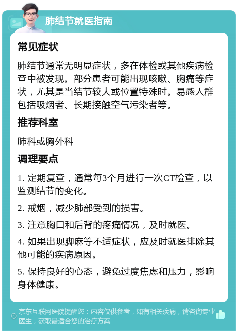 肺结节就医指南 常见症状 肺结节通常无明显症状，多在体检或其他疾病检查中被发现。部分患者可能出现咳嗽、胸痛等症状，尤其是当结节较大或位置特殊时。易感人群包括吸烟者、长期接触空气污染者等。 推荐科室 肺科或胸外科 调理要点 1. 定期复查，通常每3个月进行一次CT检查，以监测结节的变化。 2. 戒烟，减少肺部受到的损害。 3. 注意胸口和后背的疼痛情况，及时就医。 4. 如果出现脚麻等不适症状，应及时就医排除其他可能的疾病原因。 5. 保持良好的心态，避免过度焦虑和压力，影响身体健康。