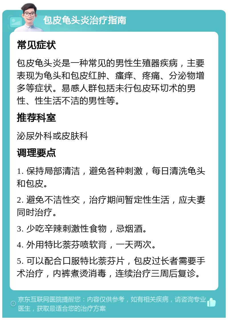 包皮龟头炎治疗指南 常见症状 包皮龟头炎是一种常见的男性生殖器疾病，主要表现为龟头和包皮红肿、瘙痒、疼痛、分泌物增多等症状。易感人群包括未行包皮环切术的男性、性生活不洁的男性等。 推荐科室 泌尿外科或皮肤科 调理要点 1. 保持局部清洁，避免各种刺激，每日清洗龟头和包皮。 2. 避免不洁性交，治疗期间暂定性生活，应夫妻同时治疗。 3. 少吃辛辣刺激性食物，忌烟酒。 4. 外用特比萘芬喷软膏，一天两次。 5. 可以配合口服特比萘芬片，包皮过长者需要手术治疗，内裤煮烫消毒，连续治疗三周后复诊。