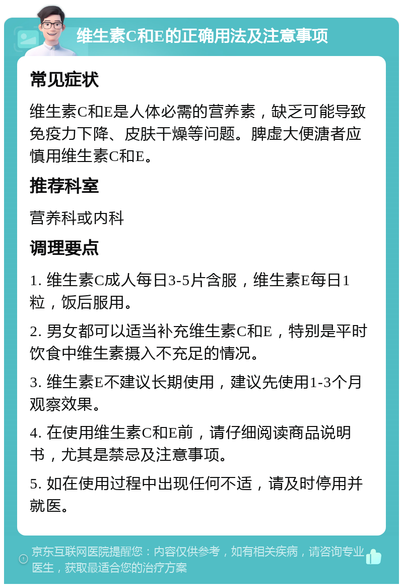 维生素C和E的正确用法及注意事项 常见症状 维生素C和E是人体必需的营养素，缺乏可能导致免疫力下降、皮肤干燥等问题。脾虚大便溏者应慎用维生素C和E。 推荐科室 营养科或内科 调理要点 1. 维生素C成人每日3-5片含服，维生素E每日1粒，饭后服用。 2. 男女都可以适当补充维生素C和E，特别是平时饮食中维生素摄入不充足的情况。 3. 维生素E不建议长期使用，建议先使用1-3个月观察效果。 4. 在使用维生素C和E前，请仔细阅读商品说明书，尤其是禁忌及注意事项。 5. 如在使用过程中出现任何不适，请及时停用并就医。