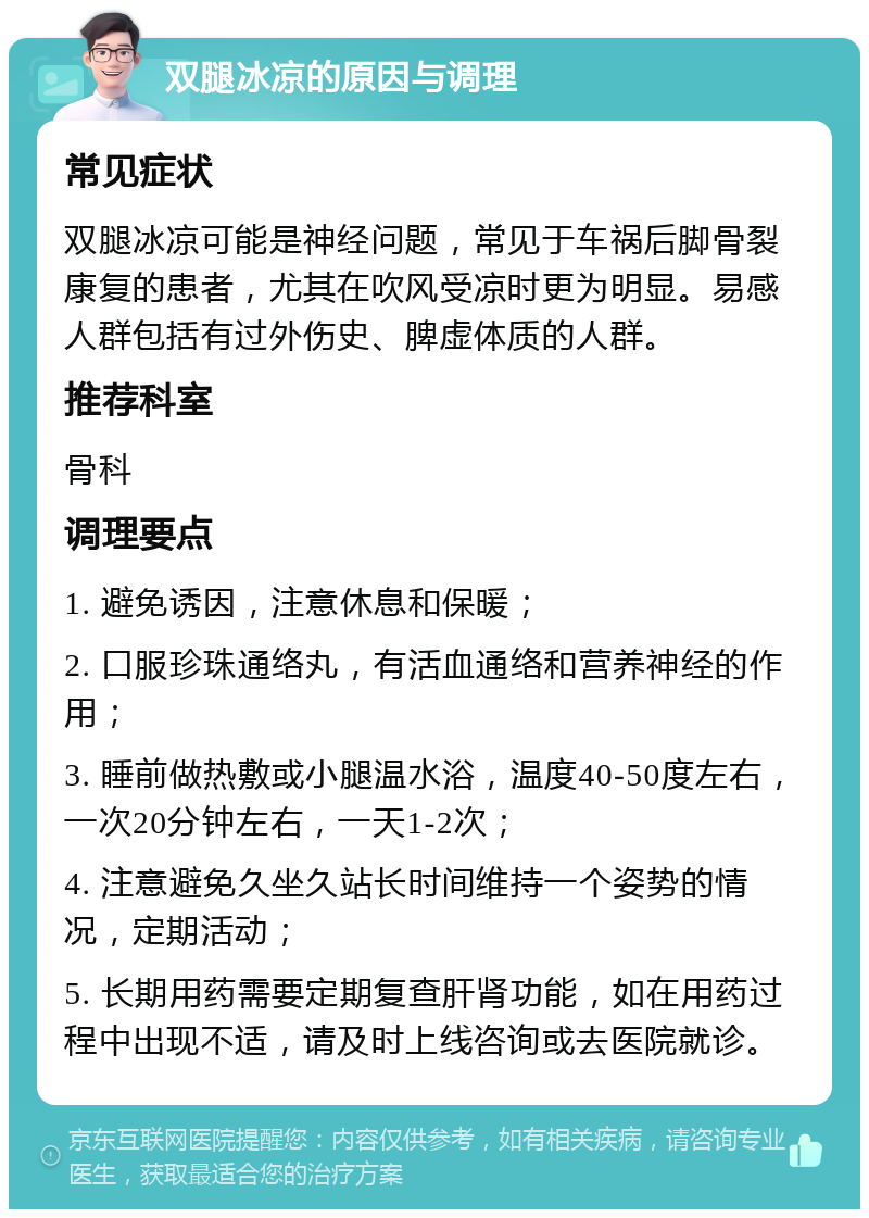 双腿冰凉的原因与调理 常见症状 双腿冰凉可能是神经问题，常见于车祸后脚骨裂康复的患者，尤其在吹风受凉时更为明显。易感人群包括有过外伤史、脾虚体质的人群。 推荐科室 骨科 调理要点 1. 避免诱因，注意休息和保暖； 2. 口服珍珠通络丸，有活血通络和营养神经的作用； 3. 睡前做热敷或小腿温水浴，温度40-50度左右，一次20分钟左右，一天1-2次； 4. 注意避免久坐久站长时间维持一个姿势的情况，定期活动； 5. 长期用药需要定期复查肝肾功能，如在用药过程中出现不适，请及时上线咨询或去医院就诊。