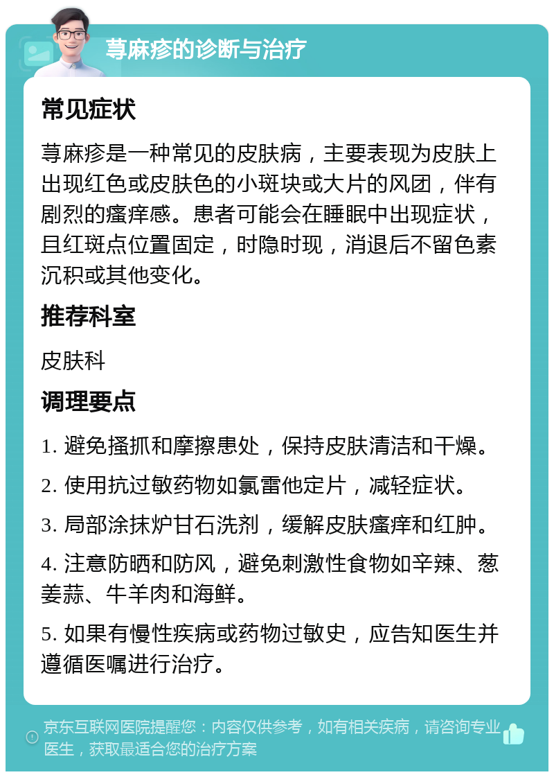 荨麻疹的诊断与治疗 常见症状 荨麻疹是一种常见的皮肤病，主要表现为皮肤上出现红色或皮肤色的小斑块或大片的风团，伴有剧烈的瘙痒感。患者可能会在睡眠中出现症状，且红斑点位置固定，时隐时现，消退后不留色素沉积或其他变化。 推荐科室 皮肤科 调理要点 1. 避免搔抓和摩擦患处，保持皮肤清洁和干燥。 2. 使用抗过敏药物如氯雷他定片，减轻症状。 3. 局部涂抹炉甘石洗剂，缓解皮肤瘙痒和红肿。 4. 注意防晒和防风，避免刺激性食物如辛辣、葱姜蒜、牛羊肉和海鲜。 5. 如果有慢性疾病或药物过敏史，应告知医生并遵循医嘱进行治疗。