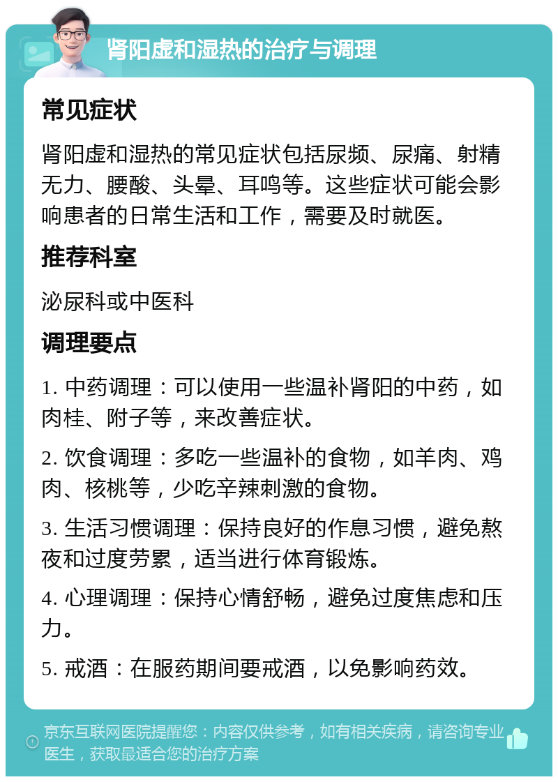 肾阳虚和湿热的治疗与调理 常见症状 肾阳虚和湿热的常见症状包括尿频、尿痛、射精无力、腰酸、头晕、耳鸣等。这些症状可能会影响患者的日常生活和工作，需要及时就医。 推荐科室 泌尿科或中医科 调理要点 1. 中药调理：可以使用一些温补肾阳的中药，如肉桂、附子等，来改善症状。 2. 饮食调理：多吃一些温补的食物，如羊肉、鸡肉、核桃等，少吃辛辣刺激的食物。 3. 生活习惯调理：保持良好的作息习惯，避免熬夜和过度劳累，适当进行体育锻炼。 4. 心理调理：保持心情舒畅，避免过度焦虑和压力。 5. 戒酒：在服药期间要戒酒，以免影响药效。