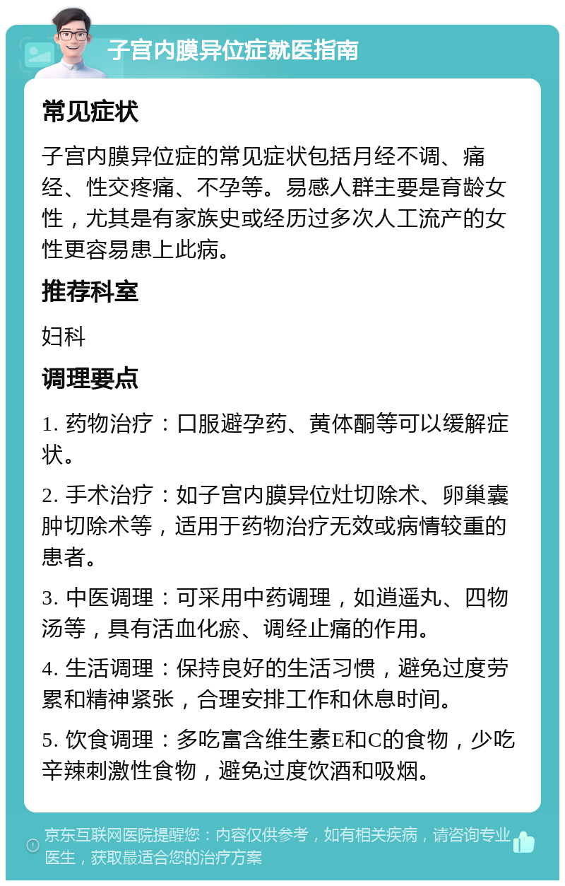 子宫内膜异位症就医指南 常见症状 子宫内膜异位症的常见症状包括月经不调、痛经、性交疼痛、不孕等。易感人群主要是育龄女性，尤其是有家族史或经历过多次人工流产的女性更容易患上此病。 推荐科室 妇科 调理要点 1. 药物治疗：口服避孕药、黄体酮等可以缓解症状。 2. 手术治疗：如子宫内膜异位灶切除术、卵巢囊肿切除术等，适用于药物治疗无效或病情较重的患者。 3. 中医调理：可采用中药调理，如逍遥丸、四物汤等，具有活血化瘀、调经止痛的作用。 4. 生活调理：保持良好的生活习惯，避免过度劳累和精神紧张，合理安排工作和休息时间。 5. 饮食调理：多吃富含维生素E和C的食物，少吃辛辣刺激性食物，避免过度饮酒和吸烟。