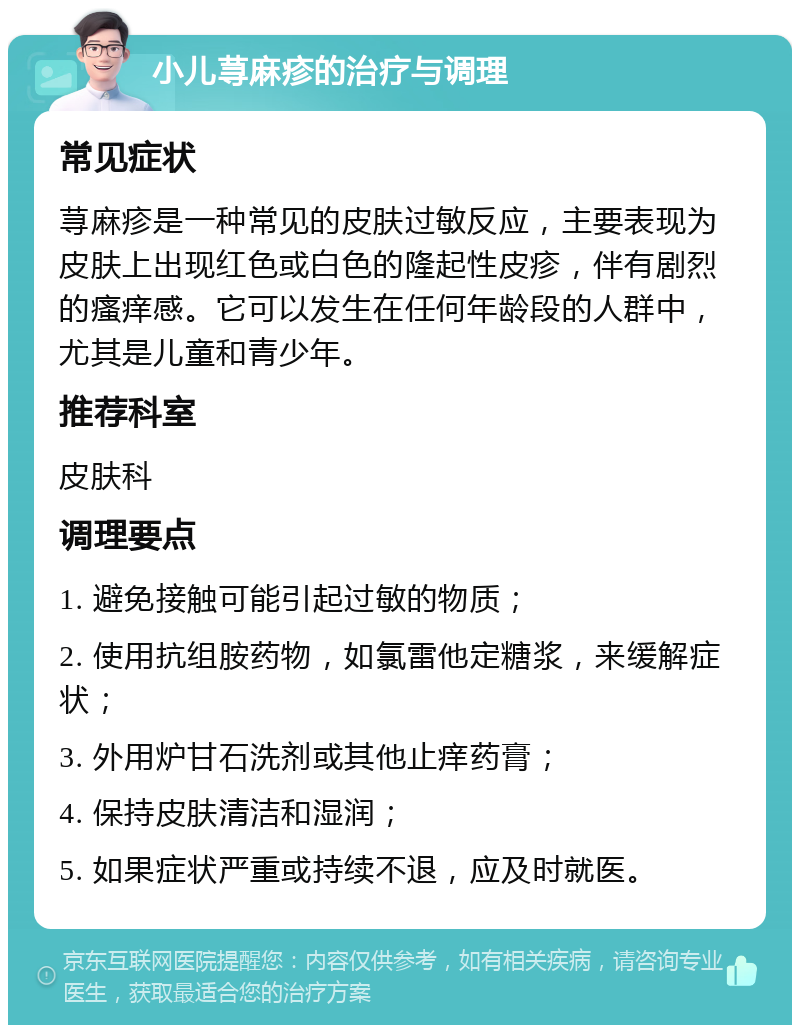 小儿荨麻疹的治疗与调理 常见症状 荨麻疹是一种常见的皮肤过敏反应，主要表现为皮肤上出现红色或白色的隆起性皮疹，伴有剧烈的瘙痒感。它可以发生在任何年龄段的人群中，尤其是儿童和青少年。 推荐科室 皮肤科 调理要点 1. 避免接触可能引起过敏的物质； 2. 使用抗组胺药物，如氯雷他定糖浆，来缓解症状； 3. 外用炉甘石洗剂或其他止痒药膏； 4. 保持皮肤清洁和湿润； 5. 如果症状严重或持续不退，应及时就医。