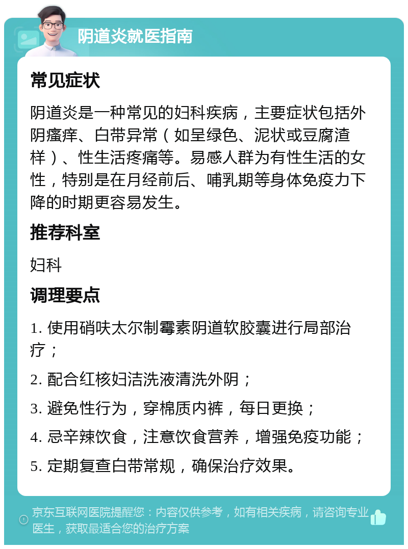 阴道炎就医指南 常见症状 阴道炎是一种常见的妇科疾病，主要症状包括外阴瘙痒、白带异常（如呈绿色、泥状或豆腐渣样）、性生活疼痛等。易感人群为有性生活的女性，特别是在月经前后、哺乳期等身体免疫力下降的时期更容易发生。 推荐科室 妇科 调理要点 1. 使用硝呋太尔制霉素阴道软胶囊进行局部治疗； 2. 配合红核妇洁洗液清洗外阴； 3. 避免性行为，穿棉质内裤，每日更换； 4. 忌辛辣饮食，注意饮食营养，增强免疫功能； 5. 定期复查白带常规，确保治疗效果。