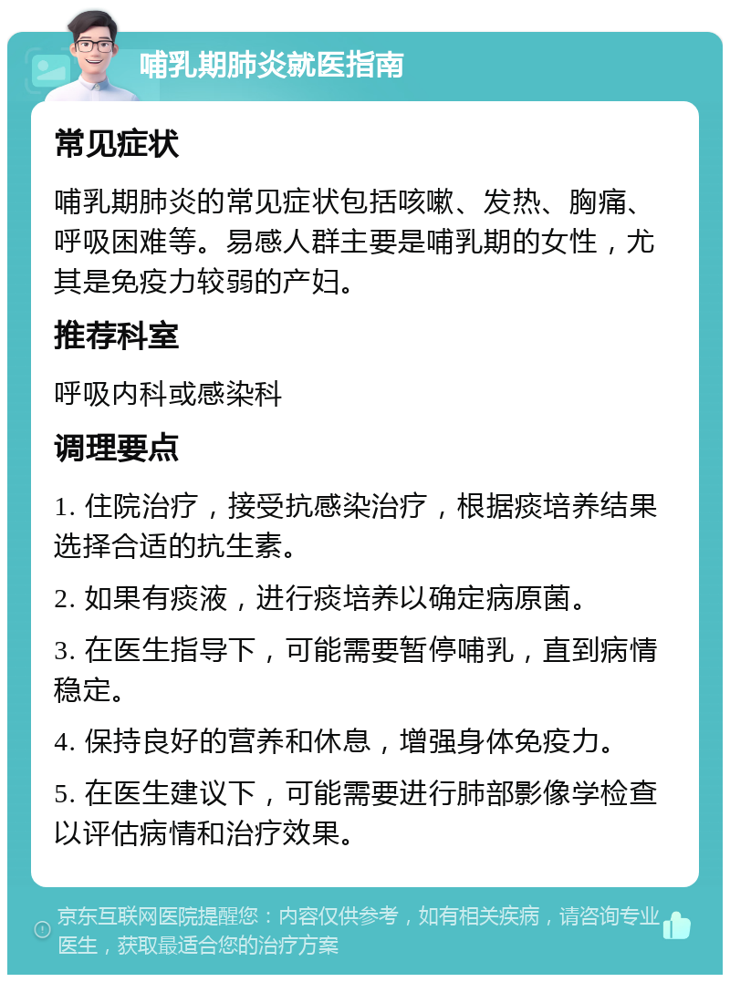 哺乳期肺炎就医指南 常见症状 哺乳期肺炎的常见症状包括咳嗽、发热、胸痛、呼吸困难等。易感人群主要是哺乳期的女性，尤其是免疫力较弱的产妇。 推荐科室 呼吸内科或感染科 调理要点 1. 住院治疗，接受抗感染治疗，根据痰培养结果选择合适的抗生素。 2. 如果有痰液，进行痰培养以确定病原菌。 3. 在医生指导下，可能需要暂停哺乳，直到病情稳定。 4. 保持良好的营养和休息，增强身体免疫力。 5. 在医生建议下，可能需要进行肺部影像学检查以评估病情和治疗效果。