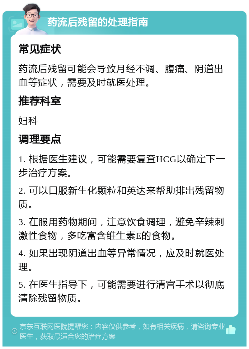 药流后残留的处理指南 常见症状 药流后残留可能会导致月经不调、腹痛、阴道出血等症状，需要及时就医处理。 推荐科室 妇科 调理要点 1. 根据医生建议，可能需要复查HCG以确定下一步治疗方案。 2. 可以口服新生化颗粒和英达来帮助排出残留物质。 3. 在服用药物期间，注意饮食调理，避免辛辣刺激性食物，多吃富含维生素E的食物。 4. 如果出现阴道出血等异常情况，应及时就医处理。 5. 在医生指导下，可能需要进行清宫手术以彻底清除残留物质。