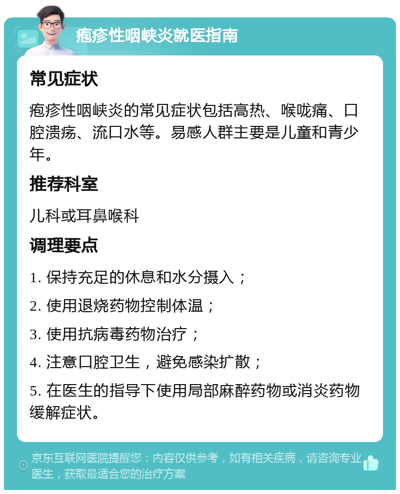 疱疹性咽峡炎就医指南 常见症状 疱疹性咽峡炎的常见症状包括高热、喉咙痛、口腔溃疡、流口水等。易感人群主要是儿童和青少年。 推荐科室 儿科或耳鼻喉科 调理要点 1. 保持充足的休息和水分摄入； 2. 使用退烧药物控制体温； 3. 使用抗病毒药物治疗； 4. 注意口腔卫生，避免感染扩散； 5. 在医生的指导下使用局部麻醉药物或消炎药物缓解症状。