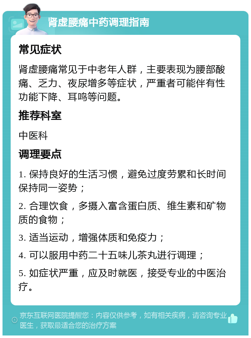 肾虚腰痛中药调理指南 常见症状 肾虚腰痛常见于中老年人群，主要表现为腰部酸痛、乏力、夜尿增多等症状，严重者可能伴有性功能下降、耳鸣等问题。 推荐科室 中医科 调理要点 1. 保持良好的生活习惯，避免过度劳累和长时间保持同一姿势； 2. 合理饮食，多摄入富含蛋白质、维生素和矿物质的食物； 3. 适当运动，增强体质和免疫力； 4. 可以服用中药二十五味儿茶丸进行调理； 5. 如症状严重，应及时就医，接受专业的中医治疗。