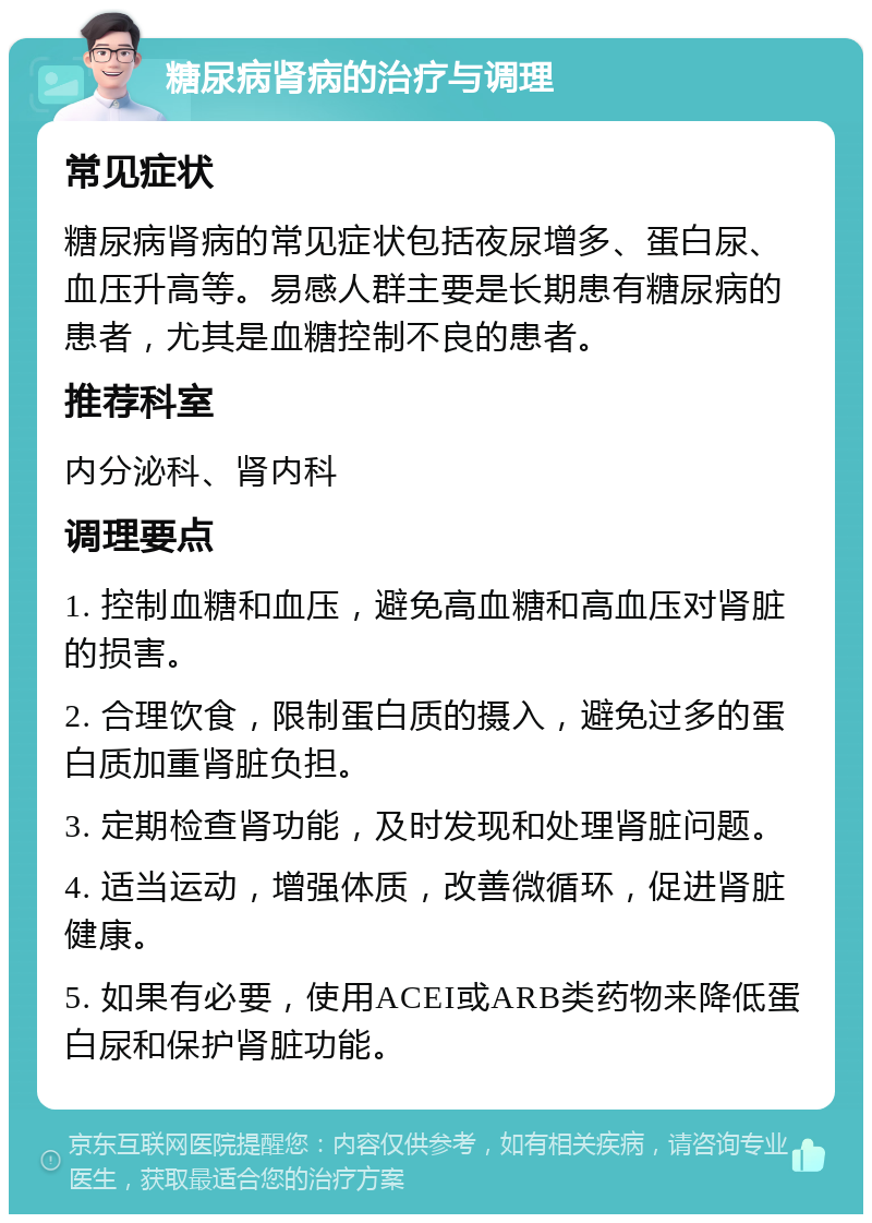 糖尿病肾病的治疗与调理 常见症状 糖尿病肾病的常见症状包括夜尿增多、蛋白尿、血压升高等。易感人群主要是长期患有糖尿病的患者，尤其是血糖控制不良的患者。 推荐科室 内分泌科、肾内科 调理要点 1. 控制血糖和血压，避免高血糖和高血压对肾脏的损害。 2. 合理饮食，限制蛋白质的摄入，避免过多的蛋白质加重肾脏负担。 3. 定期检查肾功能，及时发现和处理肾脏问题。 4. 适当运动，增强体质，改善微循环，促进肾脏健康。 5. 如果有必要，使用ACEI或ARB类药物来降低蛋白尿和保护肾脏功能。