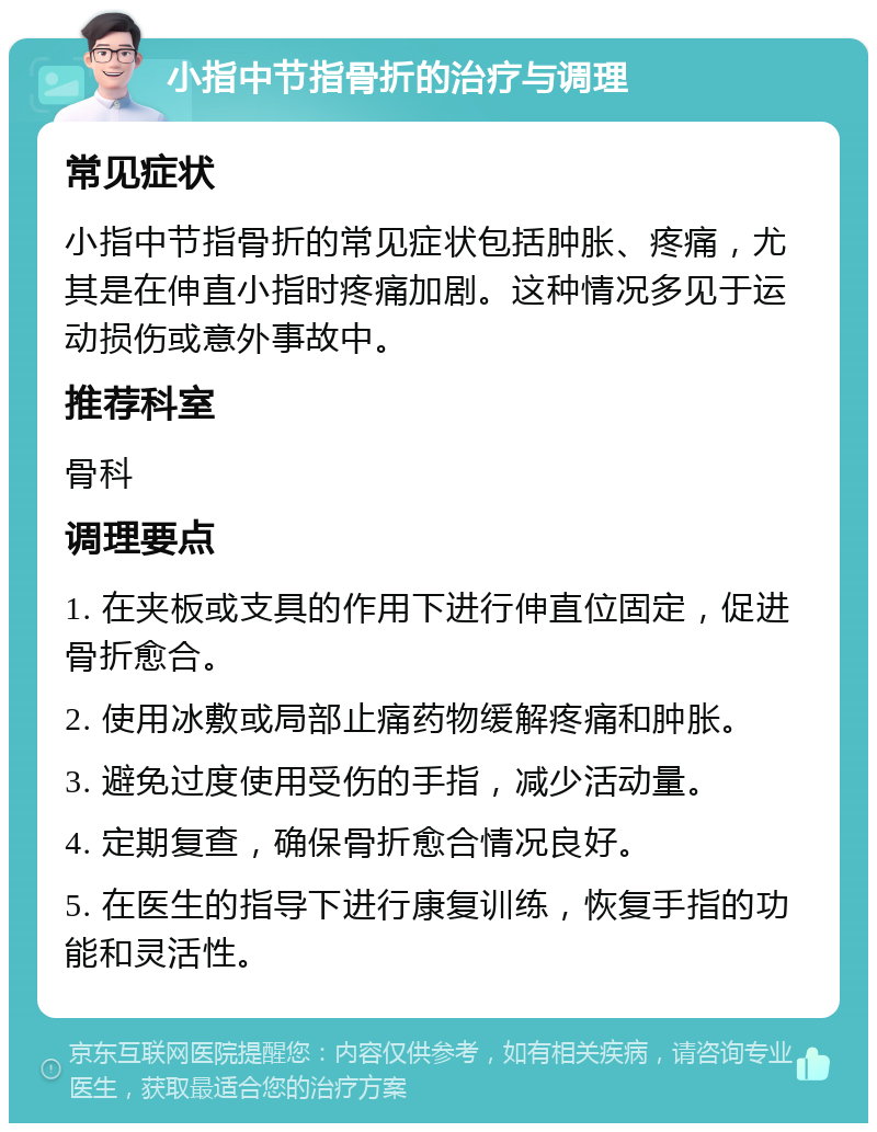 小指中节指骨折的治疗与调理 常见症状 小指中节指骨折的常见症状包括肿胀、疼痛，尤其是在伸直小指时疼痛加剧。这种情况多见于运动损伤或意外事故中。 推荐科室 骨科 调理要点 1. 在夹板或支具的作用下进行伸直位固定，促进骨折愈合。 2. 使用冰敷或局部止痛药物缓解疼痛和肿胀。 3. 避免过度使用受伤的手指，减少活动量。 4. 定期复查，确保骨折愈合情况良好。 5. 在医生的指导下进行康复训练，恢复手指的功能和灵活性。