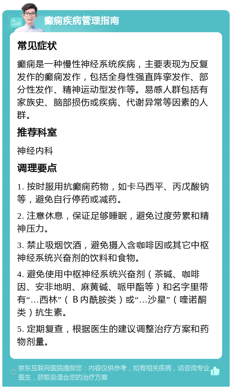 癫痫疾病管理指南 常见症状 癫痫是一种慢性神经系统疾病，主要表现为反复发作的癫痫发作，包括全身性强直阵挛发作、部分性发作、精神运动型发作等。易感人群包括有家族史、脑部损伤或疾病、代谢异常等因素的人群。 推荐科室 神经内科 调理要点 1. 按时服用抗癫痫药物，如卡马西平、丙戊酸钠等，避免自行停药或减药。 2. 注意休息，保证足够睡眠，避免过度劳累和精神压力。 3. 禁止吸烟饮酒，避免摄入含咖啡因或其它中枢神经系统兴奋剂的饮料和食物。 4. 避免使用中枢神经系统兴奋剂（茶碱、咖啡因、安非地明、麻黄碱、哌甲酯等）和名字里带有“…西林”（Ｂ内酰胺类）或“…沙星”（喹诺酮类）抗生素。 5. 定期复查，根据医生的建议调整治疗方案和药物剂量。