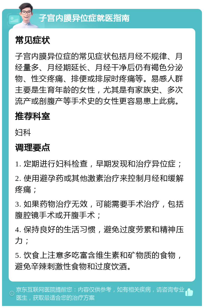 子宫内膜异位症就医指南 常见症状 子宫内膜异位症的常见症状包括月经不规律、月经量多、月经期延长、月经干净后仍有褐色分泌物、性交疼痛、排便或排尿时疼痛等。易感人群主要是生育年龄的女性，尤其是有家族史、多次流产或剖腹产等手术史的女性更容易患上此病。 推荐科室 妇科 调理要点 1. 定期进行妇科检查，早期发现和治疗异位症； 2. 使用避孕药或其他激素治疗来控制月经和缓解疼痛； 3. 如果药物治疗无效，可能需要手术治疗，包括腹腔镜手术或开腹手术； 4. 保持良好的生活习惯，避免过度劳累和精神压力； 5. 饮食上注意多吃富含维生素和矿物质的食物，避免辛辣刺激性食物和过度饮酒。